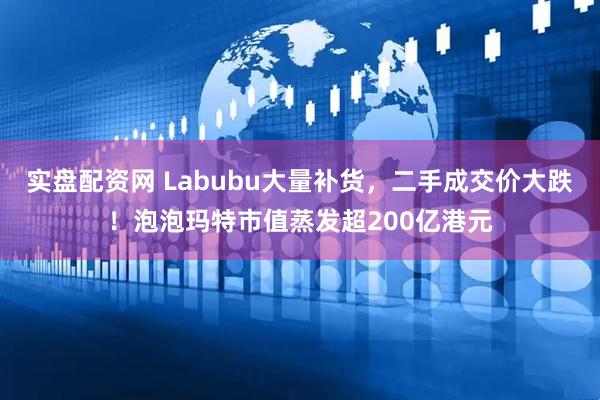 实盘配资网 Labubu大量补货，二手成交价大跌！泡泡玛特市值蒸发超200亿港元