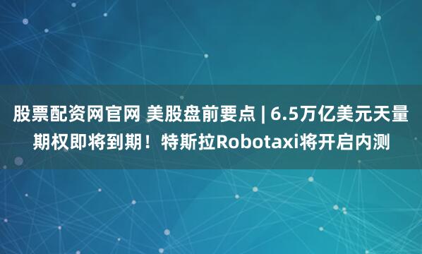 股票配资网官网 美股盘前要点 | 6.5万亿美元天量期权即将到期！特斯拉Robotaxi将开启内测