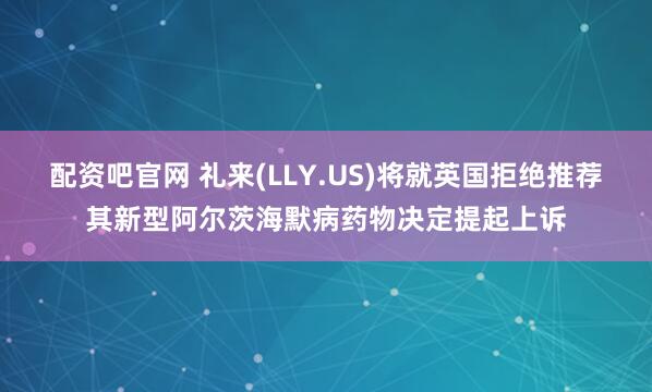 配资吧官网 礼来(LLY.US)将就英国拒绝推荐其新型阿尔茨海默病药物决定提起上诉