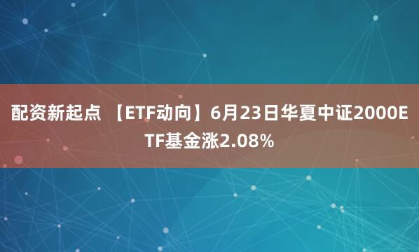 配资新起点 【ETF动向】6月23日华夏中证2000ETF基金涨2.08%
