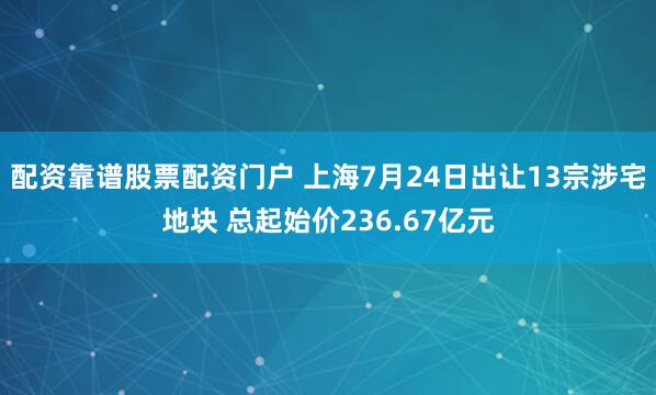 配资靠谱股票配资门户 上海7月24日出让13宗涉宅地块 总起始价236.67亿元