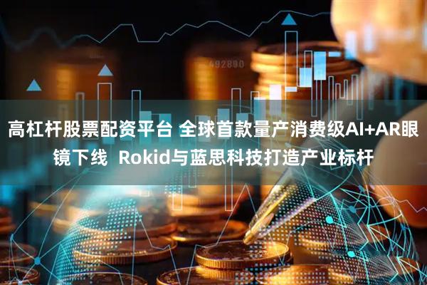 高杠杆股票配资平台 全球首款量产消费级AI+AR眼镜下线  Rokid与蓝思科技打造产业标杆