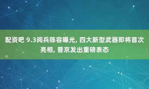 配资吧 9.3阅兵阵容曝光, 四大新型武器即将首次亮相, 普京发出重磅表态