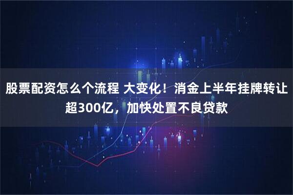股票配资怎么个流程 大变化！消金上半年挂牌转让超300亿，加快处置不良贷款