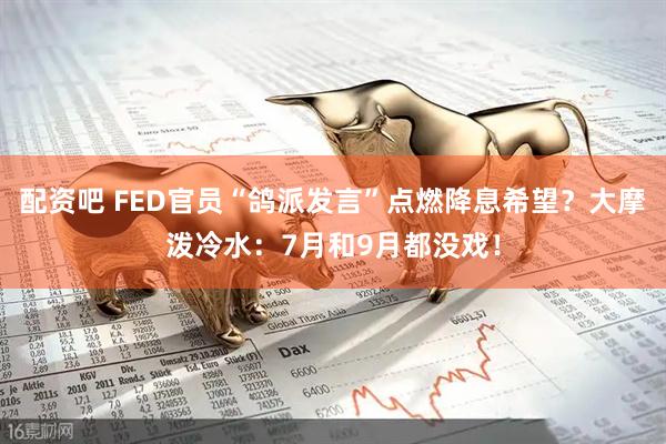 配资吧 FED官员“鸽派发言”点燃降息希望？大摩泼冷水：7月和9月都没戏！