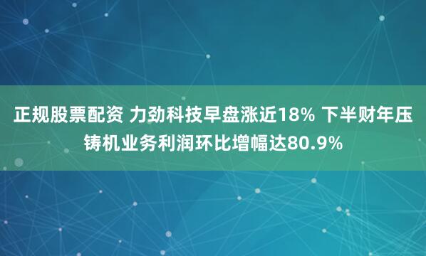 正规股票配资 力劲科技早盘涨近18% 下半财年压铸机业务利润环比增幅达80.9%