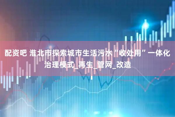 配资吧 淮北市探索城市生活污水“收处用”一体化治理模式_再生_管网_改造