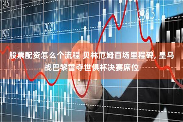 股票配资怎么个流程 贝林厄姆百场里程碑, 皇马战巴黎誓夺世俱杯决赛席位