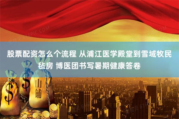 股票配资怎么个流程 从浦江医学殿堂到雪域牧民毡房 博医团书写暑期健康答卷