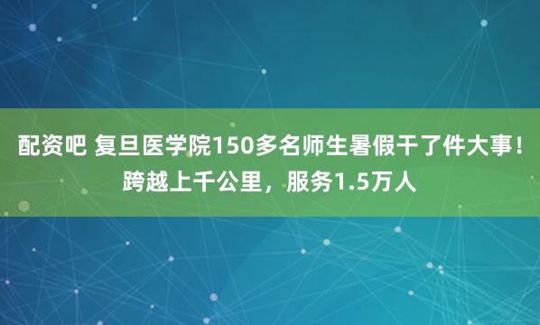 配资吧 复旦医学院150多名师生暑假干了件大事！跨越上千公里，服务1.5万人