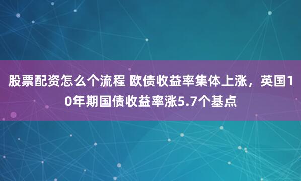 股票配资怎么个流程 欧债收益率集体上涨，英国10年期国债收益率涨5.7个基点