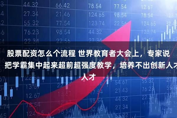 股票配资怎么个流程 世界教育者大会上，专家说：把学霸集中起来超前超强度教学，培养不出创新人才