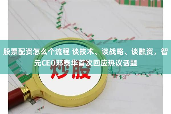 股票配资怎么个流程 谈技术、谈战略、谈融资，智元CEO邓泰华首次回应热议话题