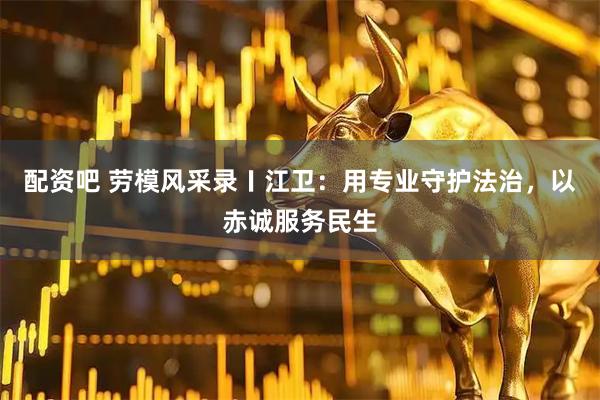 配资吧 劳模风采录〡江卫：用专业守护法治，以赤诚服务民生