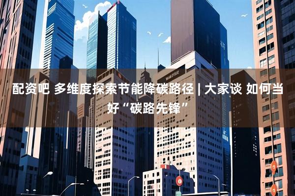 配资吧 多维度探索节能降碳路径 | 大家谈 如何当好“碳路先锋”