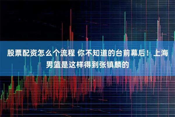 股票配资怎么个流程 你不知道的台前幕后！上海男篮是这样得到张镇麟的