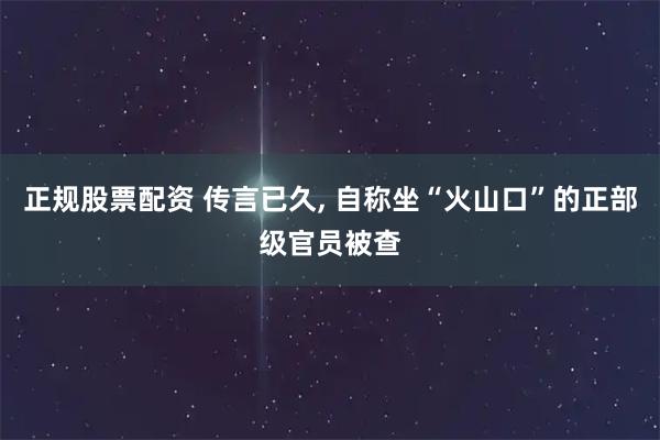 正规股票配资 传言已久, 自称坐“火山口”的正部级官员被查