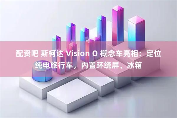 配资吧 斯柯达 Vision O 概念车亮相：定位纯电旅行车，内置环绕屏、冰箱