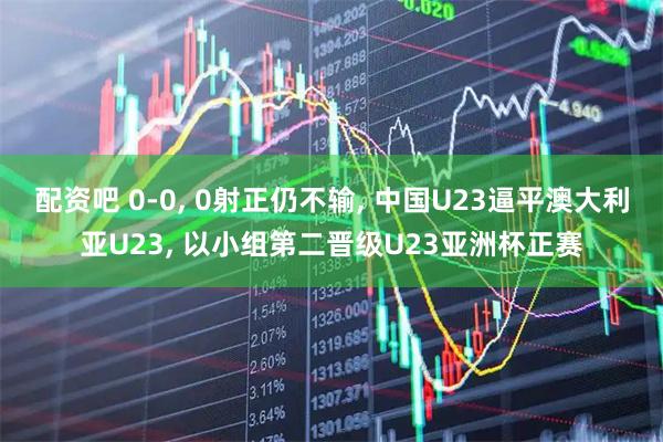 配资吧 0-0, 0射正仍不输, 中国U23逼平澳大利亚U23, 以小组第二晋级U23亚洲杯正赛
