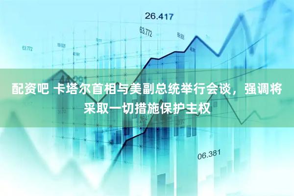 配资吧 卡塔尔首相与美副总统举行会谈，强调将采取一切措施保护主权