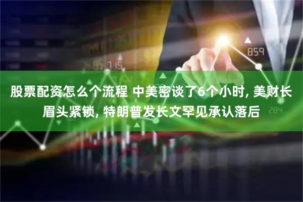 股票配资怎么个流程 中美密谈了6个小时, 美财长眉头紧锁, 特朗普发长文罕见承认落后