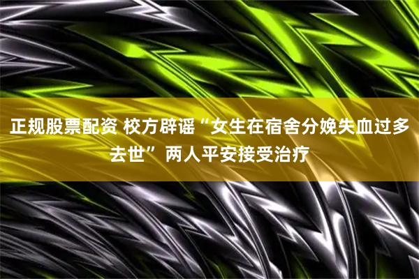 正规股票配资 校方辟谣“女生在宿舍分娩失血过多去世” 两人平安接受治疗