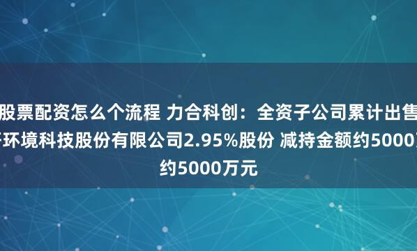 股票配资怎么个流程 力合科创：全资子公司累计出售清研环境科技股份有限公司2.95%股份 减持金额约5000万元